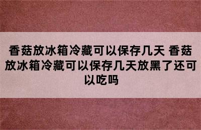 香菇放冰箱冷藏可以保存几天 香菇放冰箱冷藏可以保存几天放黑了还可以吃吗